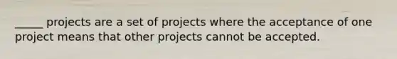 _____ projects are a set of projects where the acceptance of one project means that other projects cannot be accepted.