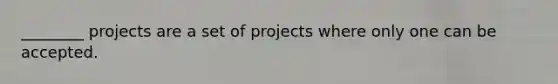 ________ projects are a set of projects where only one can be accepted.