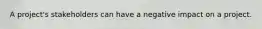 A project's stakeholders can have a negative impact on a project.