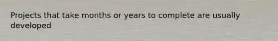 Projects that take months or years to complete are usually developed