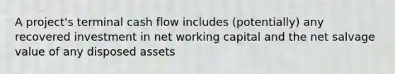 A project's terminal cash flow includes (potentially) any recovered investment in net working capital and the net salvage value of any disposed assets