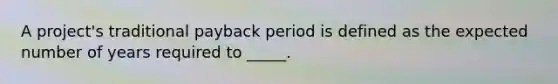 A project's traditional payback period is defined as the expected number of years required to _____.