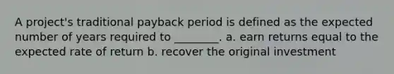 A project's traditional payback period is defined as the expected number of years required to ________. a. earn returns equal to the expected rate of return b. recover the original investment