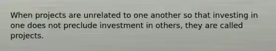 When projects are unrelated to one another so that investing in one does not preclude investment in others, they are called projects.