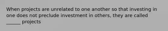 When projects are unrelated to one another so that investing in one does not preclude investment in others, they are called ______ projects