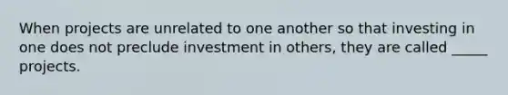 When projects are unrelated to one another so that investing in one does not preclude investment in others, they are called _____ projects.