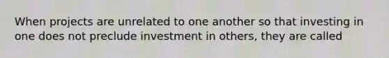 When projects are unrelated to one another so that investing in one does not preclude investment in others, they are called