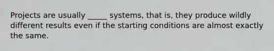 Projects are usually _____ systems, that is, they produce wildly different results even if the starting conditions are almost exactly the same.