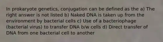 In prokaryote genetics, conjugation can be defined as the a) The right answer is not listed b) Naked DNA is taken up from the environment by bacterial cells c) Use of a bacteriophage (bacterial virus) to transfer DNA b/w cells d) Direct transfer of DNA from one bacterial cell to another