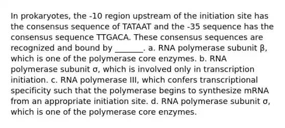 In prokaryotes, the -10 region upstream of the initiation site has the consensus sequence of TATAAT and the -35 sequence has the consensus sequence TTGACA. These consensus sequences are recognized and bound by _______. a. RNA polymerase subunit β, which is one of the polymerase core enzymes. b. RNA polymerase subunit σ, which is involved only in transcription initiation. c. RNA polymerase III, which confers transcriptional specificity such that the polymerase begins to synthesize mRNA from an appropriate initiation site. d. RNA polymerase subunit σ, which is one of the polymerase core enzymes.