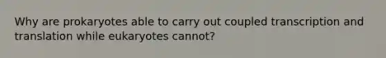 Why are prokaryotes able to carry out coupled transcription and translation while eukaryotes cannot?