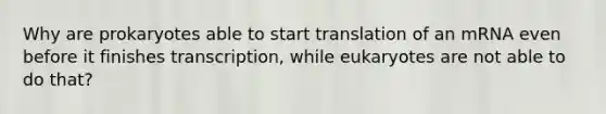 Why are prokaryotes able to start translation of an mRNA even before it finishes transcription, while eukaryotes are not able to do that?