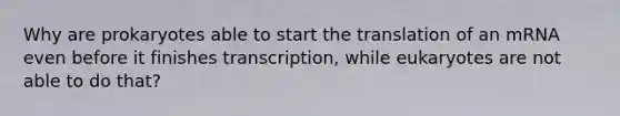 Why are prokaryotes able to start the translation of an mRNA even before it finishes transcription, while eukaryotes are not able to do that?