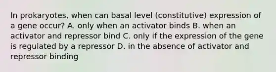 In prokaryotes, when can basal level (constitutive) expression of a gene occur? A. only when an activator binds B. when an activator and repressor bind C. only if the expression of the gene is regulated by a repressor D. in the absence of activator and repressor binding