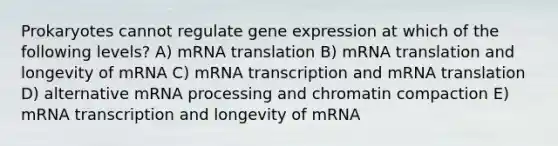 Prokaryotes cannot regulate <a href='https://www.questionai.com/knowledge/kFtiqWOIJT-gene-expression' class='anchor-knowledge'>gene expression</a> at which of the following levels? A) mRNA translation B) mRNA translation and longevity of mRNA C) mRNA transcription and mRNA translation D) alternative m<a href='https://www.questionai.com/knowledge/kapY3KpASG-rna-processing' class='anchor-knowledge'>rna processing</a> and chromatin compaction E) mRNA transcription and longevity of mRNA