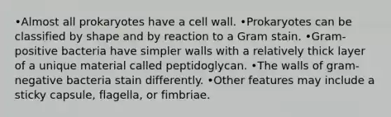 •Almost all prokaryotes have a cell wall. •Prokaryotes can be classified by shape and by reaction to a Gram stain. •Gram-positive bacteria have simpler walls with a relatively thick layer of a unique material called peptidoglycan. •The walls of gram-negative bacteria stain differently. •Other features may include a sticky capsule, flagella, or fimbriae.