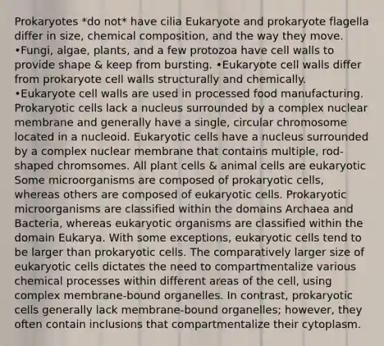 Prokaryotes *do not* have cilia Eukaryote and prokaryote flagella differ in size, chemical composition, and the way they move. •Fungi, algae, plants, and a few protozoa have cell walls to provide shape & keep from bursting. •Eukaryote cell walls differ from prokaryote cell walls structurally and chemically. •Eukaryote cell walls are used in processed food manufacturing. Prokaryotic cells lack a nucleus surrounded by a complex nuclear membrane and generally have a single, circular chromosome located in a nucleoid. Eukaryotic cells have a nucleus surrounded by a complex nuclear membrane that contains multiple, rod-shaped chromsomes. All plant cells & animal cells are eukaryotic Some microorganisms are composed of prokaryotic cells, whereas others are composed of eukaryotic cells. Prokaryotic microorganisms are classified within the domains Archaea and Bacteria, whereas eukaryotic organisms are classified within the domain Eukarya. With some exceptions, eukaryotic cells tend to be larger than prokaryotic cells. The comparatively larger size of eukaryotic cells dictates the need to compartmentalize various chemical processes within different areas of the cell, using complex membrane-bound organelles. In contrast, prokaryotic cells generally lack membrane-bound organelles; however, they often contain inclusions that compartmentalize their cytoplasm.