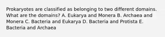 Prokaryotes are classified as belonging to two different domains. What are the domains? A. Eukarya and Monera B. Archaea and Monera C. Bacteria and Eukarya D. Bacteria and Protista E. Bacteria and Archaea