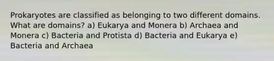 Prokaryotes are classified as belonging to two different domains. What are domains? a) Eukarya and Monera b) Archaea and Monera c) Bacteria and Protista d) Bacteria and Eukarya e) Bacteria and Archaea