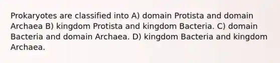 Prokaryotes are classified into A) domain Protista and domain Archaea B) kingdom Protista and kingdom Bacteria. C) domain Bacteria and domain Archaea. D) kingdom Bacteria and kingdom Archaea.