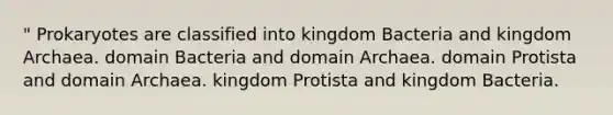 " Prokaryotes are classified into kingdom Bacteria and kingdom Archaea. domain Bacteria and domain Archaea. domain Protista and domain Archaea. kingdom Protista and kingdom Bacteria.