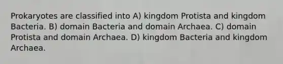 Prokaryotes are classified into A) kingdom Protista and kingdom Bacteria. B) domain Bacteria and domain Archaea. C) domain Protista and domain Archaea. D) kingdom Bacteria and kingdom Archaea.