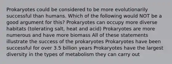 Prokaryotes could be considered to be more evolutionarily successful than humans. Which of the following would NOT be a good argument for this? Prokaryotes can occupy more diverse habitats (tolerating salt, heat and acid) Prokaryotes are more numerous and have more biomass All of these statements illustrate the success of the prokaryotes Prokaryotes have been successful for over 3.5 billion years Prokaryotes have the largest diversity in the types of metabolism they can carry out