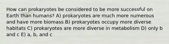 How can prokaryotes be considered to be more successful on Earth than humans? A) prokaryotes are much more numerous and have more biomass B) prokaryotes occupy more diverse habitats C) prokaryotes are more diverse in metabolism D) only b and c E) a, b, and c