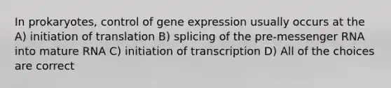 In prokaryotes, control of gene expression usually occurs at the A) initiation of translation B) splicing of the pre-messenger RNA into mature RNA C) initiation of transcription D) All of the choices are correct