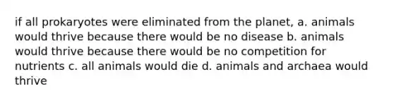 if all prokaryotes were eliminated from the planet, a. animals would thrive because there would be no disease b. animals would thrive because there would be no competition for nutrients c. all animals would die d. animals and archaea would thrive