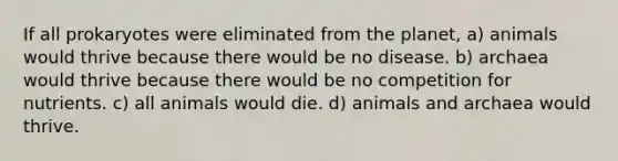 If all prokaryotes were eliminated from the planet, a) animals would thrive because there would be no disease. b) archaea would thrive because there would be no competition for nutrients. c) all animals would die. d) animals and archaea would thrive.