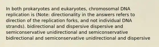 In both prokaryotes and eukaryotes, chromosomal DNA replication is (Note: directionality in the answers refers to direction of the replication forks, and not individual DNA strands). bidirectional and dispersive dispersive and semiconservative unidirectional and semiconservative bidirectional and semiconservative unidirectional and dispersive