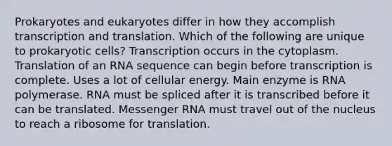 Prokaryotes and eukaryotes differ in how they accomplish transcription and translation. Which of the following are unique to prokaryotic cells? Transcription occurs in the cytoplasm. Translation of an RNA sequence can begin before transcription is complete. Uses a lot of cellular energy. Main enzyme is RNA polymerase. RNA must be spliced after it is transcribed before it can be translated. Messenger RNA must travel out of the nucleus to reach a ribosome for translation.