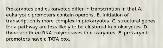 Prokaryotes and eukaryotes differ in transcription in that A. eukaryotic promoters contain operons. B. initiation of transcription is more complex in prokaryotes. C. structural genes for a pathway are less likely to be clustered in prokaryotes. D. there are three RNA polymerases in eukaryotes. E. prokaryotic promoters have a TATA box.