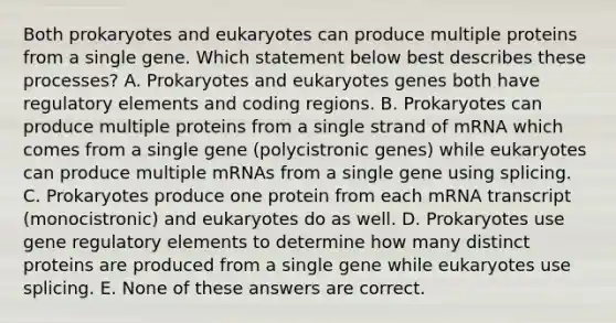 Both prokaryotes and eukaryotes can produce multiple proteins from a single gene. Which statement below best describes these processes? A. Prokaryotes and eukaryotes genes both have regulatory elements and coding regions. B. Prokaryotes can produce multiple proteins from a single strand of mRNA which comes from a single gene (polycistronic genes) while eukaryotes can produce multiple mRNAs from a single gene using splicing. C. Prokaryotes produce one protein from each mRNA transcript (monocistronic) and eukaryotes do as well. D. Prokaryotes use gene regulatory elements to determine how many distinct proteins are produced from a single gene while eukaryotes use splicing. E. None of these answers are correct.