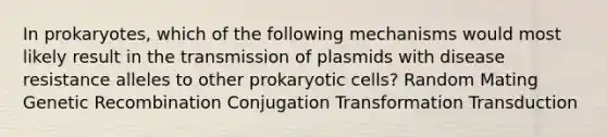 In prokaryotes, which of the following mechanisms would most likely result in the transmission of plasmids with disease resistance alleles to other prokaryotic cells? Random Mating Genetic Recombination Conjugation Transformation Transduction