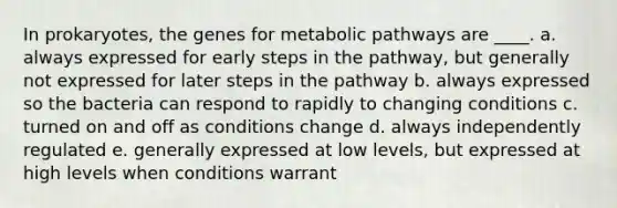 In prokaryotes, the genes for metabolic pathways are ____. a. always expressed for early steps in the pathway, but generally not expressed for later steps in the pathway b. always expressed so the bacteria can respond to rapidly to changing conditions c. turned on and off as conditions change d. always independently regulated e. generally expressed at low levels, but expressed at high levels when conditions warrant