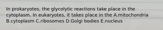 In prokaryotes, the glycolytic reactions take place in the cytoplasm. In eukaryotes, it takes place in the A.mitochondria B.cytoplasm C.ribosomes D.Golgi bodies E.nucleus