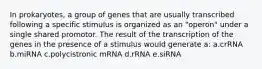 In prokaryotes, a group of genes that are usually transcribed following a specific stimulus is organized as an "operon" under a single shared promotor. The result of the transcription of the genes in the presence of a stimulus would generate a: a.crRNA b.miRNA c.polycistronic mRNA d.rRNA e.siRNA