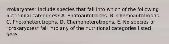 Prokaryotes" include species that fall into which of the following nutritional categories? A. Photoautotrophs. B. Chemoautotrophs. C. Photoheterotrophs. D. Chemoheterotrophs. E. No species of "prokaryotes" fall into any of the nutritional categories listed here.