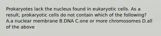 Prokaryotes lack the nucleus found in <a href='https://www.questionai.com/knowledge/kb526cpm6R-eukaryotic-cells' class='anchor-knowledge'>eukaryotic cells</a>. As a result, <a href='https://www.questionai.com/knowledge/k1BuXhIsgo-prokaryotic-cells' class='anchor-knowledge'>prokaryotic cells</a> do not contain which of the following? A.a nuclear membrane B.DNA C.one or more chromosomes D.all of the above