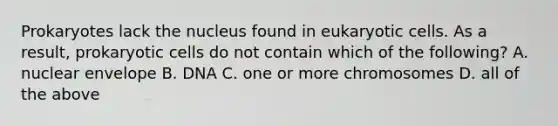 Prokaryotes lack the nucleus found in eukaryotic cells. As a result, prokaryotic cells do not contain which of the following? A. nuclear envelope B. DNA C. one or more chromosomes D. all of the above