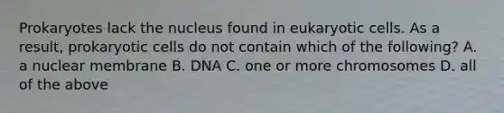 Prokaryotes lack the nucleus found in eukaryotic cells. As a result, prokaryotic cells do not contain which of the following? A. a nuclear membrane B. DNA C. one or more chromosomes D. all of the above