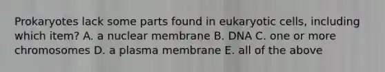 Prokaryotes lack some parts found in eukaryotic cells, including which item? A. a nuclear membrane B. DNA C. one or more chromosomes D. a plasma membrane E. all of the above