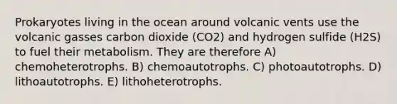 Prokaryotes living in the ocean around volcanic vents use the volcanic gasses carbon dioxide (CO2) and hydrogen sulfide (H2S) to fuel their metabolism. They are therefore A) chemoheterotrophs. B) chemoautotrophs. C) photoautotrophs. D) lithoautotrophs. E) lithoheterotrophs.