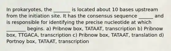 In prokaryotes, the _______ is located about 10 bases upstream from the initiation site. It has the consensus sequence ______ and is responsible for identifying the precise nucleotide at which ________ begins. a) Pribnow box, TATAAT, transcription b) Pribnow box, TTGACA, transcription c) Pribnow box, TATAAT, translation d) Portnoy box, TATAAT, transcription