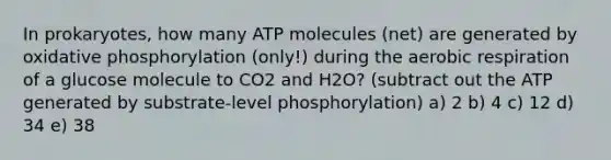 In prokaryotes, how many ATP molecules (net) are generated by oxidative phosphorylation (only!) during the aerobic respiration of a glucose molecule to CO2 and H2O? (subtract out the ATP generated by substrate-level phosphorylation) a) 2 b) 4 c) 12 d) 34 e) 38