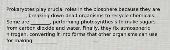 Prokaryotes play crucial roles in the biosphere because they are ________, breaking down dead organisms to recycle chemicals. Some are ________, performing photosynthesis to make sugars from carbon dioxide and water. Finally, they fix atmospheric nitrogen, converting it into forms that other organisms can use for making __________.