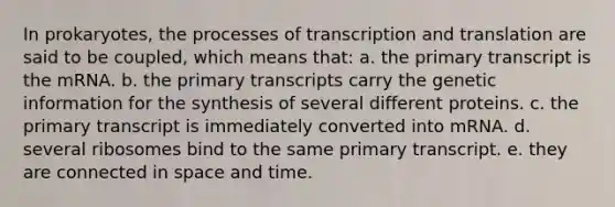 In prokaryotes, the processes of transcription and translation are said to be coupled, which means that: a. the primary transcript is the mRNA. b. the primary transcripts carry the genetic information for the synthesis of several different proteins. c. the primary transcript is immediately converted into mRNA. d. several ribosomes bind to the same primary transcript. e. they are connected in space and time.