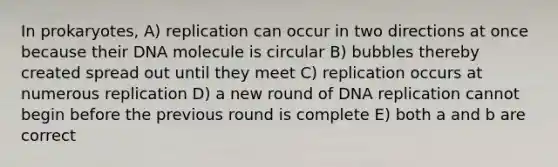 In prokaryotes, A) replication can occur in two directions at once because their DNA molecule is circular B) bubbles thereby created spread out until they meet C) replication occurs at numerous replication D) a new round of DNA replication cannot begin before the previous round is complete E) both a and b are correct